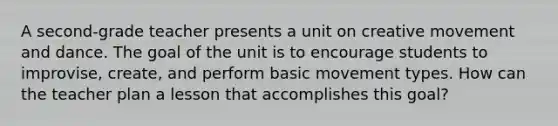 A second-grade teacher presents a unit on creative movement and dance. The goal of the unit is to encourage students to improvise, create, and perform basic movement types. How can the teacher plan a lesson that accomplishes this goal?