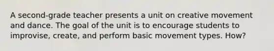 A second-grade teacher presents a unit on creative movement and dance. The goal of the unit is to encourage students to improvise, create, and perform basic movement types. How?