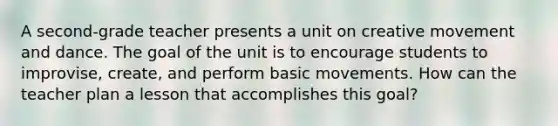 A second-grade teacher presents a unit on creative movement and dance. The goal of the unit is to encourage students to improvise, create, and perform basic movements. How can the teacher plan a lesson that accomplishes this goal?