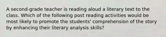 A second-grade teacher is reading aloud a literary text to the class. Which of the following post reading activities would be most likely to promote the students' comprehension of the story by enhancing their literary analysis skills?