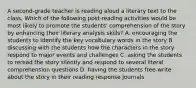 A second-grade teacher is reading aloud a literary text to the class. Which of the following post-reading activities would be most likely to promote the students' comprehension of the story by enhancing their literary analysis skills? A. encouraging the students to identify the key vocabulary words in the story B. discussing with the students how the characters in the story respond to major events and challenges C. asking the students to reread the story silently and respond to several literal comprehension questions D. having the students free-write about the story in their reading response journals