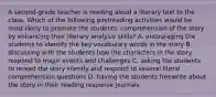 A second-grade teacher is reading aloud a literary text to the class. Which of the following postreading activities would be most likely to promote the students' comprehension of the story by enhancing their literary analysis skills? A. encouraging the students to identify the key vocabulary words in the story B. discussing with the students how the characters in the story respond to major events and challenges C. asking the students to reread the story silently and respond to several literal comprehension questions D. having the students freewrite about the story in their reading response journals