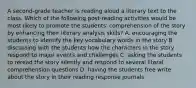 A second-grade teacher is reading aloud a literary text to the class. Which of the following post-reading activities would be most likely to promote the students' comprehension of the story by enhancing their literary analysis skills? A. encouraging the students to identify the key vocabulary words in the story B. discussing with the students how the characters in the story respond to major events and challenges C. asking the students to reread the story silently and respond to several literal comprehension questions D. having the students free write about the story in their reading response journals