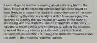 A second-grade teacher is reading aloud a literary text to the class. Which of the following post-reading activities would be most likely to promote the students' comprehension of the story by enhancing their literary analysis skills? A. encouraging the students to identify the key vocabulary words in the story B. discussing with the students how the characters in the story respond to major events and challenges C. asking the students to reread the story silently and respond to several literal comprehension questions D. having the students freewrite about the story in their reading response journals