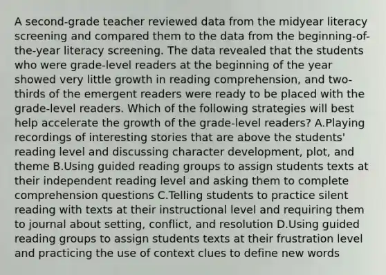 A second-grade teacher reviewed data from the midyear literacy screening and compared them to the data from the beginning-of-the-year literacy screening. The data revealed that the students who were grade-level readers at the beginning of the year showed very little growth in reading comprehension, and two-thirds of the emergent readers were ready to be placed with the grade-level readers. Which of the following strategies will best help accelerate the growth of the grade-level readers? A.Playing recordings of interesting stories that are above the students' reading level and discussing character development, plot, and theme B.Using guided reading groups to assign students texts at their independent reading level and asking them to complete comprehension questions C.Telling students to practice silent reading with texts at their instructional level and requiring them to journal about setting, conflict, and resolution D.Using guided reading groups to assign students texts at their frustration level and practicing the use of context clues to define new words