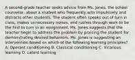 A second-grade teacher seeks advice from Ms. Jones, the school counselor, about a student who frequently acts impulsively and distracts other students. The student often speaks out of turn in class, makes unnecessary noises, and rushes through work to be the first to turn in an assignment. Ms. Jones suggests that the teacher begin to address the problem by praising the student for demonstrating desired behaviors. Ms. Jones is suggesting an intervention based on which of the following learning principles? A. Operant conditioning B. Classical conditioning C. Vicarious learning D. Latent learning