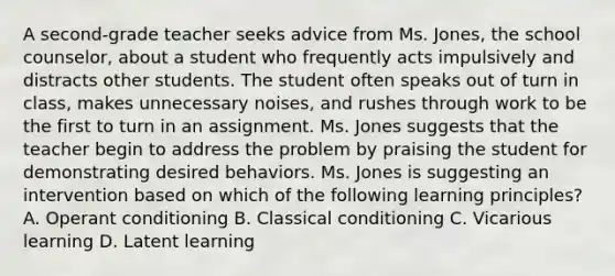 A second-grade teacher seeks advice from Ms. Jones, the school counselor, about a student who frequently acts impulsively and distracts other students. The student often speaks out of turn in class, makes unnecessary noises, and rushes through work to be the first to turn in an assignment. Ms. Jones suggests that the teacher begin to address the problem by praising the student for demonstrating desired behaviors. Ms. Jones is suggesting an intervention based on which of the following learning principles? A. Operant conditioning B. Classical conditioning C. Vicarious learning D. Latent learning