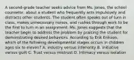 A second-grade teacher seeks advice from Ms. Jones, the school counselor, about a student who frequently acts impulsively and distracts other students. The student often speaks out of turn in class, makes unnecessary noises, and rushes through work to be the first to turn in an assignment. Ms. Jones suggests that the teacher begin to address the problem by praising the student for demonstrating desired behaviors. According to Erik Erikson, which of the following developmental stages occurs in children ages six to eleven? A. Industry versus inferiority B. Initiative versus guilt C. Trust versus mistrust D. Intimacy versus isolation