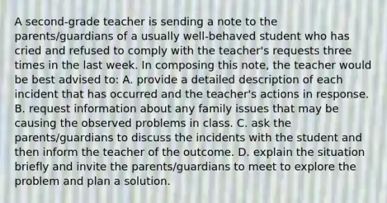 A second-grade teacher is sending a note to the parents/guardians of a usually well-behaved student who has cried and refused to comply with the teacher's requests three times in the last week. In composing this note, the teacher would be best advised to: A. provide a detailed description of each incident that has occurred and the teacher's actions in response. B. request information about any family issues that may be causing the observed problems in class. C. ask the parents/guardians to discuss the incidents with the student and then inform the teacher of the outcome. D. explain the situation briefly and invite the parents/guardians to meet to explore the problem and plan a solution.