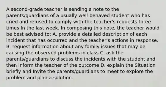 A second-grade teacher is sending a note to the parents/guardians of a usually well-behaved student who has cried and refused to comply with the teacher's requests three times In the last week. In composing this note, the teacher would be best advised to: A. provide a detailed description of each incident that has occurred and the teacher's actions in response. B. request information about any family issues that may be causing the observed problems in class C. ask the parents/guardians to discuss the incidents with the student and then inform the teacher of the outcome D. explain the Situation briefly and Invite the parents/guardians to meet to explore the problem and plan a solution.