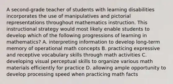 A second-grade teacher of students with learning disabilities incorporates the use of manipulatives and pictorial representations throughout mathematics instruction. This instructional strategy would most likely enable students to develop which of the following progressions of learning in mathematics? A. interpreting information to develop long-term memory of operational math concepts B. practicing expressive and receptive vocabulary skills through math activities C. developing visual perceptual skills to organize various math materials efficiently for practice D. allowing ample opportunity to develop processing speed when practicing math facts