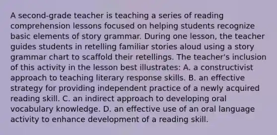 A second-grade teacher is teaching a series of reading comprehension lessons focused on helping students recognize basic elements of story grammar. During one lesson, the teacher guides students in retelling familiar stories aloud using a story grammar chart to scaffold their retellings. The teacher's inclusion of this activity in the lesson best illustrates: A. a constructivist approach to teaching literary response skills. B. an effective strategy for providing independent practice of a newly acquired reading skill. C. an indirect approach to developing oral vocabulary knowledge. D. an effective use of an oral language activity to enhance development of a reading skill.