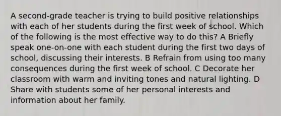 A second-grade teacher is trying to build positive relationships with each of her students during the first week of school. Which of the following is the most effective way to do this? A Briefly speak one-on-one with each student during the first two days of school, discussing their interests. B Refrain from using too many consequences during the first week of school. C Decorate her classroom with warm and inviting tones and natural lighting. D Share with students some of her personal interests and information about her family.