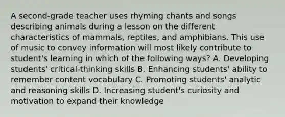 A second-grade teacher uses rhyming chants and songs describing animals during a lesson on the different characteristics of mammals, reptiles, and amphibians. This use of music to convey information will most likely contribute to student's learning in which of the following ways? A. Developing students' critical-thinking skills B. Enhancing students' ability to remember content vocabulary C. Promoting students' analytic and reasoning skills D. Increasing student's curiosity and motivation to expand their knowledge