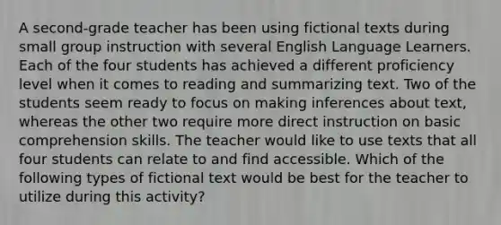 A second-grade teacher has been using fictional texts during small group instruction with several English Language Learners. Each of the four students has achieved a different proficiency level when it comes to reading and summarizing text. Two of the students seem ready to focus on making inferences about text, whereas the other two require more direct instruction on basic comprehension skills. The teacher would like to use texts that all four students can relate to and find accessible. Which of the following types of fictional text would be best for the teacher to utilize during this activity?