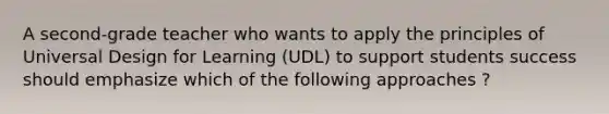 A second-grade teacher who wants to apply the principles of Universal Design for Learning (UDL) to support students success should emphasize which of the following approaches ?