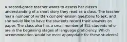 A second-grade teacher wants to assess her class's understanding of a short story they read as a class. The teacher has a number of written comprehension questions to ask, and she would like to have the students record their answers on paper. The class also has a small number of ELL students who are in the beginning stages of language proficiency. Which accommodation would be most appropriate for these students?