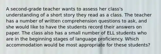 A second-grade teacher wants to assess her class's understanding of a short story they read as a class. The teacher has a number of written comprehension questions to ask, and she would like to have the students record their answers on paper. The class also has a small number of ELL students who are in the beginning stages of language proficiency. Which accommodation would be most appropriate for these students?