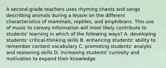 A second-grade teachers uses rhyming chants and songs describing animals during a lesson on the different characteristics of mammals, reptiles, and amphibians. This use of music to convey information will most likely contribute to students' learning in which of the following ways? A. developing students' critical-thinking skills B. enhancing students' ability to remember content vocabulary C. promoting students' analytic and reasoning skills D. increasing students' curiosity and motivation to expand their knowledge