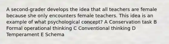 A second-grader develops the idea that all teachers are female because she only encounters female teachers. This idea is an example of what psychological concept? A Conservation task B Formal operational thinking C Conventional thinking D Temperament E Schema