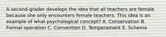 A second-grader develops the idea that all teachers are female because she only encounters female teachers. This idea is an example of what psychological concept? A. Conservation B. Formal operation C. Convention D. Temperament E. Schema