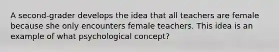 A second-grader develops the idea that all teachers are female because she only encounters female teachers. This idea is an example of what psychological concept?