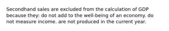 Secondhand sales are excluded from the calculation of GDP because they: do not add to the well-being of an economy. do not measure income. are not produced in the current year.