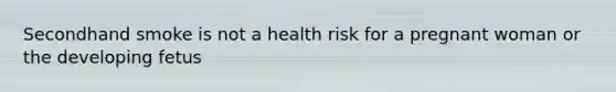 Secondhand smoke is not a health risk for a pregnant woman or the developing fetus