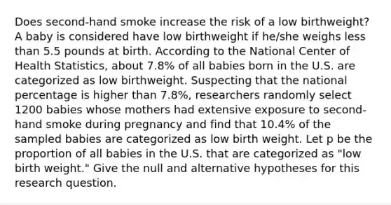 Does second-hand smoke increase the risk of a low birthweight? A baby is considered have low birthweight if he/she weighs <a href='https://www.questionai.com/knowledge/k7BtlYpAMX-less-than' class='anchor-knowledge'>less than</a> 5.5 pounds at birth. According to the National Center of Health Statistics, about 7.8% of all babies born in the U.S. are categorized as low birthweight. Suspecting that the national percentage is higher than 7.8%, researchers randomly select 1200 babies whose mothers had extensive exposure to second-hand smoke during pregnancy and find that 10.4% of the sampled babies are categorized as low birth weight. Let p be the proportion of all babies in the U.S. that are categorized as "low birth weight." Give the null and alternative hypotheses for this research question.