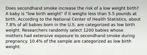 Does secondhand smoke increase the risk of a low weight birth? A baby is "low birth weight" if it weighs less than 5.5 pounds at birth. According to the National Center of Health Statistics, about 7.8% of all babies born in the U.S. are categorized as low birth weight. Researchers randomly select 1200 babies whose mothers had extensive exposure to secondhand smoke during pregnancy. 10.4% of the sample are categorized as low birth weight.