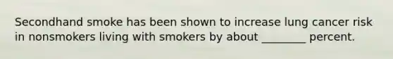 Secondhand smoke has been shown to increase lung cancer risk in nonsmokers living with smokers by about ________ percent.