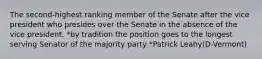 The second-highest ranking member of the Senate after the vice president who presides over the Senate in the absence of the vice president. *by tradition the position goes to the longest serving Senator of the majority party *Patrick Leahy(D-Vermont)