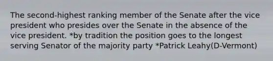 The second-highest ranking member of the Senate after the vice president who presides over the Senate in the absence of the vice president. *by tradition the position goes to the longest serving Senator of the majority party *Patrick Leahy(D-Vermont)