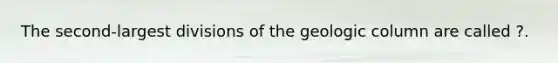 The second-largest divisions of the geologic column are called ?.