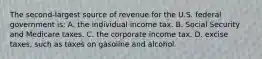 The second-largest source of revenue for the U.S. federal government is: A. the individual income tax. B. Social Security and Medicare taxes. C. the corporate income tax. D. excise taxes, such as taxes on gasoline and alcohol.