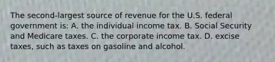 The second-largest source of revenue for the U.S. federal government is: A. the individual income tax. B. Social Security and Medicare taxes. C. the corporate income tax. D. excise taxes, such as taxes on gasoline and alcohol.