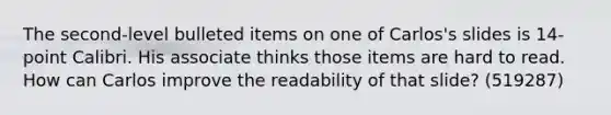 The second-level bulleted items on one of Carlos's slides is 14-point Calibri. His associate thinks those items are hard to read. How can Carlos improve the readability of that slide? (519287)