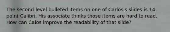 The second-level bulleted items on one of Carlos's slides is 14-point Calibri. His associate thinks those items are hard to read. How can Calos improve the readability of that slide?