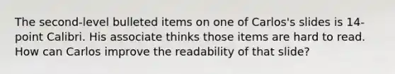 The second-level bulleted items on one of Carlos's slides is 14-point Calibri. His associate thinks those items are hard to read. How can Carlos improve the readability of that slide?