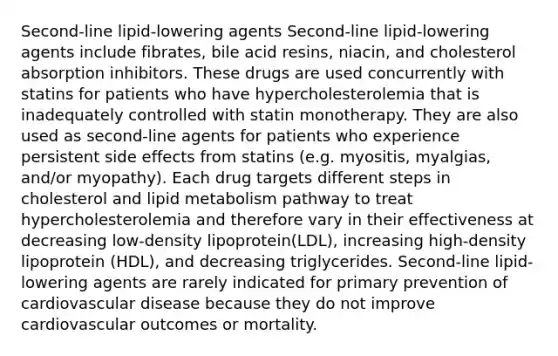 Second-line lipid-lowering agents Second-line lipid-lowering agents include fibrates, bile acid resins, niacin, and cholesterol absorption inhibitors. These drugs are used concurrently with statins for patients who have hypercholesterolemia that is inadequately controlled with statin monotherapy. They are also used as second-line agents for patients who experience persistent side effects from statins (e.g. myositis, myalgias, and/or myopathy). Each drug targets different steps in cholesterol and lipid metabolism pathway to treat hypercholesterolemia and therefore vary in their effectiveness at decreasing low-density lipoprotein(LDL), increasing high-density lipoprotein (HDL), and decreasing triglycerides. Second-line lipid-lowering agents are rarely indicated for primary prevention of cardiovascular disease because they do not improve cardiovascular outcomes or mortality.