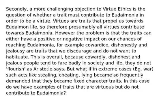 Secondly, a more challenging objection to Virtue Ethics is the question of whether a trait must contribute to Eudaimonia in order to be a virtue. Virtues are traits that propel us towards Eudaimon life, so therefore presumably all virtues contribute towards Eudaimonia. However the problem is that the traits can either have a positive or negative impact on our chances of reaching Eudaimonia, for example cowardice, dishonestly and jealousy are traits that we discourage and do not want to habituate. This is overall, because cowardly, dishonest and jealous people tend to fare badly in society and life, they do not 'flourish' as Aristotle says. But what if in extreme cases (Eg. war) such acts like stealing, cheating, lying became so frequently demanded that they became fixed character traits. In this case do we have examples of traits that are virtuous but do not contribute to Eudaimonia?