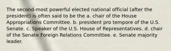 The second-most powerful elected national official (after the president) is often said to be the a. chair of the House Appropriations Committee. b. president pro tempore of the U.S. Senate. c. Speaker of the U.S. House of Representatives. d. chair of the Senate Foreign Relations Committee. e. Senate majority leader.