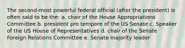 The second-most powerful federal official (after the president) is often said to be the: a. chair of the House Appropriations Committee b. president pro tempore of the US Senate c. Speaker of the US House of Representatives d. chair of the Senate Foreign Relations Committee e. Senate majority leader