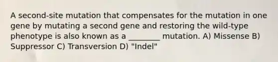 A second-site mutation that compensates for the mutation in one gene by mutating a second gene and restoring the wild-type phenotype is also known as a ________ mutation. A) Missense B) Suppressor C) Transversion D) "Indel"