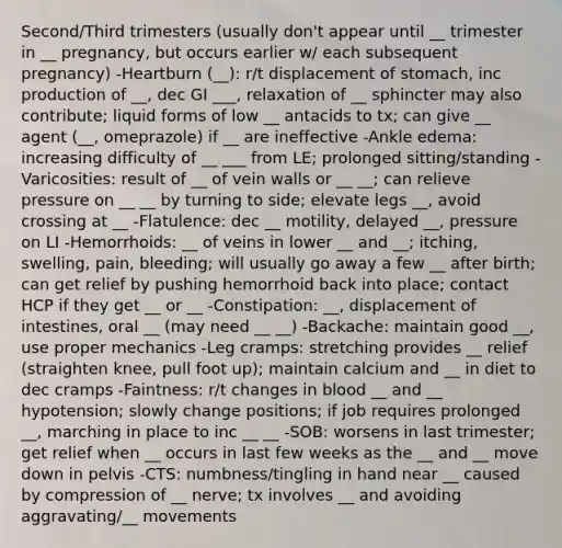 Second/Third trimesters (usually don't appear until __ trimester in __ pregnancy, but occurs earlier w/ each subsequent pregnancy) -Heartburn (__): r/t displacement of stomach, inc production of __, dec GI ___, relaxation of __ sphincter may also contribute; liquid forms of low __ antacids to tx; can give __ agent (__, omeprazole) if __ are ineffective -Ankle edema: increasing difficulty of __ ___ from LE; prolonged sitting/standing -Varicosities: result of __ of vein walls or __ __; can relieve pressure on __ __ by turning to side; elevate legs __, avoid crossing at __ -Flatulence: dec __ motility, delayed __, pressure on LI -Hemorrhoids: __ of veins in lower __ and __; itching, swelling, pain, bleeding; will usually go away a few __ after birth; can get relief by pushing hemorrhoid back into place; contact HCP if they get __ or __ -Constipation: __, displacement of intestines, oral __ (may need __ __) -Backache: maintain good __, use proper mechanics -Leg cramps: stretching provides __ relief (straighten knee, pull foot up); maintain calcium and __ in diet to dec cramps -Faintness: r/t changes in blood __ and __ hypotension; slowly change positions; if job requires prolonged __, marching in place to inc __ __ -SOB: worsens in last trimester; get relief when __ occurs in last few weeks as the __ and __ move down in pelvis -CTS: numbness/tingling in hand near __ caused by compression of __ nerve; tx involves __ and avoiding aggravating/__ movements