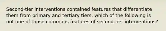 Second-tier interventions contained features that differentiate them from primary and tertiary tiers, which of the following is not one of those commons features of second-tier interventions?