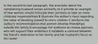 In the second-to-last paragraph, the anecdote about the complaining husband serves primarily to A provide an example of how women should motivate their partners to take on more childcare responsibilities B illustrate the author's claim regarding the value of devoting oneself to one's children C reinforce the author's recommendation that women develop friendships outside the family D encourage her audience to choose partners who will support their ambitions E establish a contrast between the friend's dedication to her family and her husband's focus on his career