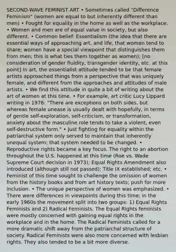 SECOND-WAVE FEMINIST ART • Sometimes called "Difference Feminism" (women are equal to but inherently different than men) • Fought for equality in the home as well as the workplace. • Women and men are of equal value in society, but also different. • Common belief: Essentialism (the idea that there are essential ways of approaching art, and life, that women tend to share; women have a special viewpoint that distinguishes them from men; this is what ties them together as women); [no consideration of gender fluidity, trans<a href='https://www.questionai.com/knowledge/kyhXSBYVgx-gender-identity' class='anchor-knowledge'>gender identity</a>, etc. at this point] In art, the essentialist attitude tended to be that female artists approached things from a perspective that was uniquely female, and different from the approaches and attitudes of male artists. • We find this attitude in quite a bit of writing about the art of women at this time. • For example, art critic Lucy Lippard writing in 1976: "There are exceptions on both sides, but whereas female unease is usually dealt with hopefully, in terms of gentle self-exploration, self-criticism, or transformation, anxiety about the masculine role tends to take a violent, even self-destructive form." • Just fighting for equality within the patriarchal system only served to maintain that inherently unequal system; that system needed to be changed. • Reproductive rights became a key focus. The right to an abortion throughout the U.S. happened at this time (Roe vs. Wade Supreme Court decision in 1973); Equal Rights Amendment also introduced (although still not passed); Title IX established; etc. • Feminist of this time sought to challenge the omission of women from the history books and from art history texts; push for more inclusion. • The unique perspective of women was emphasized. • There were differences in viewpoints during this time; in the early 1960s the movement split into two groups: 1) Equal Rights Feminists and 2) Radical Feminists. The Equal Rights feminists were mostly concerned with gaining equal rights in the workplace and in the home. The Radical Feminists called for a more dramatic shift away from the patriarchal structure of society. Radical Feminists were also more concerned with lesbian rights. They also tended to be a bit more diverse.