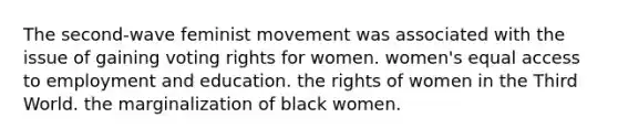 The second-wave feminist movement was associated with the issue of gaining voting rights for women. women's equal access to employment and education. the rights of women in the Third World. the marginalization of black women.