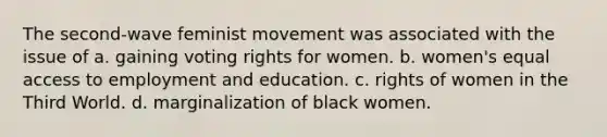 The second-wave feminist movement was associated with the issue of a. gaining voting rights for women. b. women's equal access to employment and education. c. rights of women in the Third World. d. marginalization of black women.